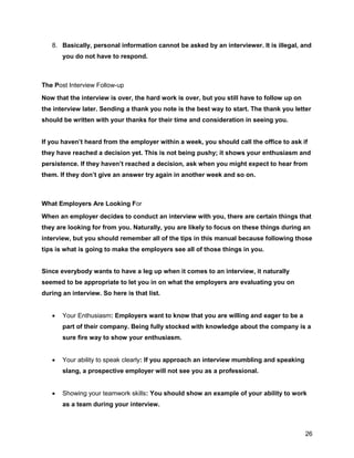 26
8. Basically, personal information cannot be asked by an interviewer. It is illegal, and
you do not have to respond.
The Post Interview Follow-up
Now that the interview is over, the hard work is over, but you still have to follow up on
the interview later. Sending a thank you note is the best way to start. The thank you letter
should be written with your thanks for their time and consideration in seeing you.
If you haven’t heard from the employer within a week, you should call the office to ask if
they have reached a decision yet. This is not being pushy; it shows your enthusiasm and
persistence. If they haven’t reached a decision, ask when you might expect to hear from
them. If they don’t give an answer try again in another week and so on.
What Employers Are Looking For
When an employer decides to conduct an interview with you, there are certain things that
they are looking for from you. Naturally, you are likely to focus on these things during an
interview, but you should remember all of the tips in this manual because following those
tips is what is going to make the employers see all of those things in you.
Since everybody wants to have a leg up when it comes to an interview, it naturally
seemed to be appropriate to let you in on what the employers are evaluating you on
during an interview. So here is that list.
 Your Enthusiasm: Employers want to know that you are willing and eager to be a
part of their company. Being fully stocked with knowledge about the company is a
sure fire way to show your enthusiasm.
 Your ability to speak clearly: If you approach an interview mumbling and speaking
slang, a prospective employer will not see you as a professional.
 Showing your teamwork skills: You should show an example of your ability to work
as a team during your interview.
 