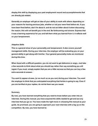 29
display this skill by displaying your past employment record and accomplishments that
are directly job related.
Generally an employer will get an idea of your ability to work with others depending on
your reasons for leaving previous jobs, whether or not your were fired before etc. If you
have been fired before, don’t lie about it, and do not act bitter about it when discussing
the reason, this will not benefit you in the end. Be forthcoming and sincere. Express that
it was a learning experience for you and tell them what you learned from it. It reflects well
on your temperament.
Adaptive Skills
This is a general show of your personality and temperament. It also covers yourself
management skills. During your interview, the employer will be evaluating you on your
general ability to get along with him/her. Your general personality traits are monitored
during this time.
When faced with a difficult question, you do not want to get defensive or angry. Just take
a few seconds to think about what you should say rather than say something you will
regret. If you must; simply explain that you are a little nervous so that you can buy a few
extra seconds to answer.
You want to appear at ease, (or as much so as you can) during your interview. You want
the employer to think that you anticipated everything that he/she is going to say. Even if
you are terrified at your replies, do not let them see you sweat.
Summary
By now, you have learned everything that you need to know before you enter into an
interview. During this manual, you have acquired the skills needed to get and ace any
interview that you go on. You have made the right move in choosing this manual as your
guide. As promised, you are going to approach your next interview with a leg up on the
competition. By now, you have learned to:
 