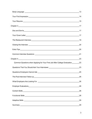 3
Body Language ___________________________________________________________13
Your First Impression _______________________________________________________14
Your Resume _____________________________________________________________15
Chapter 3 __________________________________________________________________17
Dos and Don’ts____________________________________________________________17
Your Cover Letter__________________________________________________________17
The Restaurant Interview ____________________________________________________19
Closing the Interview _______________________________________________________20
Extra Tips ________________________________________________________________20
Common Interview Questions ________________________________________________21
Chapter 4 __________________________________________________________________23
Common Questions when Applying for Your First Job After College Graduation________23
Questions That You Should Ask Your Interviewer _________________________________23
Questions Employers Cannot Ask _____________________________________________25
The Post Interview Follow-up _________________________________________________26
What Employers Are Looking For _____________________________________________26
Employer Evaluations_______________________________________________________28
Content Skills _____________________________________________________________28
Functional Skills ___________________________________________________________28
Adaptive Skills ____________________________________________________________29
Summary ________________________________________________________________29
 