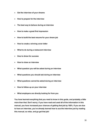 30
 Get the interview of your dreams
 How to prepare for the interview
 The best way to behave during an interview
 How to make a great first impression
 How to build the best resume for your dream job
 How to create a winning cover letter
 What to do during a restaurant interview
 How to dress for success
 How to close an interview
 What question you will be asked during an interview
 What questions you should ask during an interview
 What questions cannot be asked during an interview
 How to follow up on your interview
 What employers are directly looking for from you
You have learned everything that you need to know in this guide, and probably a little
more than that. Don’t worry; if you have read and used all of the information in this
manual, you have increased your chances of getting that job by 100%. If you are due
to have an interview, you’ve already learned how to ace the interview just by reading
this manual, so relax, and go get that job!
 