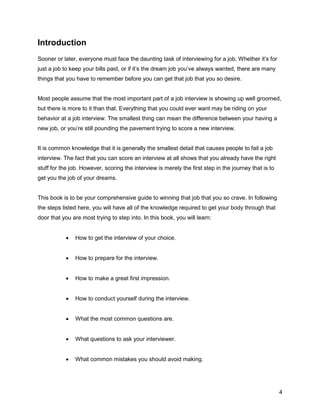 4
Introduction
Sooner or later, everyone must face the daunting task of interviewing for a job. Whether it’s for
just a job to keep your bills paid, or if it’s the dream job you’ve always wanted, there are many
things that you have to remember before you can get that job that you so desire.
Most people assume that the most important part of a job interview is showing up well groomed,
but there is more to it than that. Everything that you could ever want may be riding on your
behavior at a job interview. The smallest thing can mean the difference between your having a
new job, or you’re still pounding the pavement trying to score a new interview.
It is common knowledge that it is generally the smallest detail that causes people to fail a job
interview. The fact that you can score an interview at all shows that you already have the right
stuff for the job. However, scoring the interview is merely the first step in the journey that is to
get you the job of your dreams.
This book is to be your comprehensive guide to winning that job that you so crave. In following
the steps listed here, you will have all of the knowledge required to get your body through that
door that you are most trying to step into. In this book, you will learn:
 How to get the interview of your choice.
 How to prepare for the interview.
 How to make a great first impression.
 How to conduct yourself during the interview.
 What the most common questions are.
 What questions to ask your interviewer.
 What common mistakes you should avoid making.
 