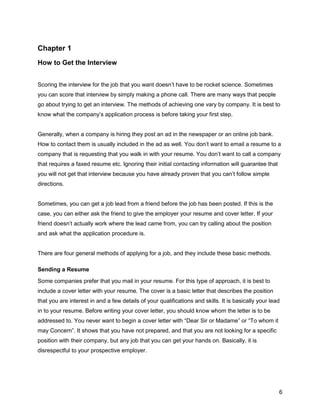 6
Chapter 1
How to Get the Interview
Scoring the interview for the job that you want doesn’t have to be rocket science. Sometimes
you can score that interview by simply making a phone call. There are many ways that people
go about trying to get an interview. The methods of achieving one vary by company. It is best to
know what the company’s application process is before taking your first step.
Generally, when a company is hiring they post an ad in the newspaper or an online job bank.
How to contact them is usually included in the ad as well. You don’t want to email a resume to a
company that is requesting that you walk in with your resume. You don’t want to call a company
that requires a faxed resume etc. Ignoring their initial contacting information will guarantee that
you will not get that interview because you have already proven that you can’t follow simple
directions.
Sometimes, you can get a job lead from a friend before the job has been posted. If this is the
case, you can either ask the friend to give the employer your resume and cover letter. If your
friend doesn’t actually work where the lead came from, you can try calling about the position
and ask what the application procedure is.
There are four general methods of applying for a job, and they include these basic methods.
Sending a Resume
Some companies prefer that you mail in your resume. For this type of approach, it is best to
include a cover letter with your resume. The cover is a basic letter that describes the position
that you are interest in and a few details of your qualifications and skills. It is basically your lead
in to your resume. Before writing your cover letter, you should know whom the letter is to be
addressed to. You never want to begin a cover letter with “Dear Sir or Madame” or “To whom it
may Concern”. It shows that you have not prepared, and that you are not looking for a specific
position with their company, but any job that you can get your hands on. Basically, it is
disrespectful to your prospective employer.
 