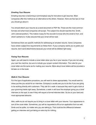 7
Emailing Your Resume
Emailing resumes is becoming a commonplace way for recruiters to get resumes. Most
companies offer this method as an alternative to the others. However, there are few tips on how
you should go about it.
You should attach your resume as a word document or PDF file. These are the most common
formats and what most companies will accept. The subject line should read like this: Smith,
John (clerical position). This makes it easy for the recruiter to know who the email is from, and
what it pertains to. It also assures that your email will be read.
Sometimes there are specific methods for addressing an emailed resume. Some companies
have certain subject line requirements so follow them. If your company wants you to paste your
resume, don’t send attachments because your email will be deleted right away.
Faxing Your Resume
Again, you will need to include a cover letter when you fax in your resume. If you are not using
your own fax machine, be sure to include your proper contact information. The rules for your
cover letter are the same as for mailing your resume. More about cover letters will be provided a
bit later on in this book.
Walk-In Your Resume
For this type of application procedure, you will want to dress appropriately. You would want to
dress just like you would for an interview. Company’s usually ask you to do this if you are going
to be working directly with customers. They ask for a walk in because they want to get a look at
your grooming habits right away. Sometimes, a walk in will have the employer giving you a brief
interview on the spot, to see if they will require a formal interview later. So be on your best and
most appropriate behavior.
Also, walk-ins do not require you to bring in a cover letter with your resume. Your appearance is
sort of the cover letter. Sometimes, you will be requested to fill out an application form as well.
Smile and be polite, no matter who you are talking to. That could be the difference between
getting an interview and just taking an extra trip for nothing.
 