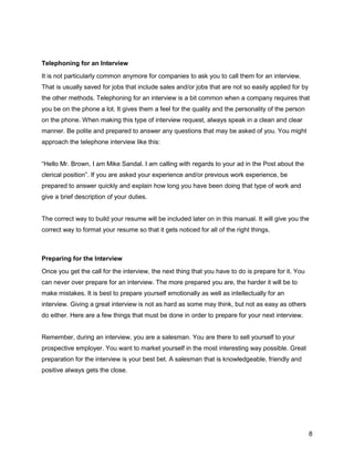 8
Telephoning for an Interview
It is not particularly common anymore for companies to ask you to call them for an interview.
That is usually saved for jobs that include sales and/or jobs that are not so easily applied for by
the other methods. Telephoning for an interview is a bit common when a company requires that
you be on the phone a lot. It gives them a feel for the quality and the personality of the person
on the phone. When making this type of interview request, always speak in a clean and clear
manner. Be polite and prepared to answer any questions that may be asked of you. You might
approach the telephone interview like this:
“Hello Mr. Brown, I am Mike Sandal. I am calling with regards to your ad in the Post about the
clerical position”. If you are asked your experience and/or previous work experience, be
prepared to answer quickly and explain how long you have been doing that type of work and
give a brief description of your duties.
The correct way to build your resume will be included later on in this manual. It will give you the
correct way to format your resume so that it gets noticed for all of the right things.
Preparing for the Interview
Once you get the call for the interview, the next thing that you have to do is prepare for it. You
can never over prepare for an interview. The more prepared you are, the harder it will be to
make mistakes. It is best to prepare yourself emotionally as well as intellectually for an
interview. Giving a great interview is not as hard as some may think, but not as easy as others
do either. Here are a few things that must be done in order to prepare for your next interview.
Remember, during an interview, you are a salesman. You are there to sell yourself to your
prospective employer. You want to market yourself in the most interesting way possible. Great
preparation for the interview is your best bet. A salesman that is knowledgeable, friendly and
positive always gets the close.
 