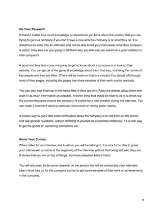 9
Do Your Research
It doesn’t matter how much knowledge or experience you have about the position that you are
trying to get in a company if you don’t have a clue who the company is or what they do. It is
disastrous to enter into an interview and not be able to tell your interviewer what their company
is about. How else are you going to tell them why you feel that you would be a good addition to
their company?
A good and less time consuming way to get to know about a company is to look up their
website. You can get all of the general knowledge about them that way, including the names of
key people and their job titles. (There will be more on that in a minute) You should sift through
most of their pages, including the pages that show samples of their work and/or products.
You can also look them up in the media files if there are any. Read the articles about them and
soak in as much information as possible. Another thing that would be nice to do is to check out
the surrounding area around the company. It makes for a nice breaker during the interview. You
can make a comment about a particular monument or resting place nearby.
A trickier way to get a little extra information about the company is to call them on the phone
and ask general questions, without referring to yourself as a potential employee. It’s a nice way
to get the goods on upcoming promotions etc.
Know Your Contact
When called for an interview, ask to whom you will be talking to. It is nice to be able to greet
your interviewer by name at the beginning of the interview without first being told who they are.
It shows that you are on top of things, and have prepared before hand.
You will also want to do some research on the person that will be conducting your interview.
Learn what they do for the company and try to get some samples of their work or achievements
in the company.
 