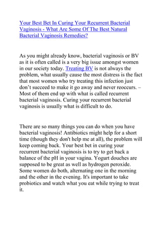  HYPERLINK quot;
http://www.articlesbase.com/womens-health-articles/your-best-bet-in-curing-your-recurrent-bacterial-vaginosis-what-are-some-of-the-best-natural-bacterial-vaginosis-remedies-3504039.htmlquot;
 Your Best Bet In Curing Your Recurrent Bacterial Vaginosis - What Are Some Of The Best Natural Bacterial Vaginosis Remedies?<br />As you might already know, bacterial vaginosis or BV as it is often called is a very big issue amongst women in our society today. Treating BV is not always the problem, what usually cause the most distress is the fact that most women who try treating this infection just don’t succeed to make it go away and never reoccurs. – Most of them end up with what is called recurrent bacterial vaginosis. Curing your recurrent bacterial vaginosis is usually what is difficult to do.<br />There are so many things you can do when you have bacterial vaginosis! Antibiotics might help for a short time (though they don't help me at all), the problem will keep coming back. Your best bet in curing your recurrent bacterial vaginosis is to try to get back a balance of the pH in your vagina. Yogurt douches are supposed to be great as well as hydrogen peroxide. Some women do both, alternating one in the morning and the other in the evening. It's important to take probiotics and watch what you eat while trying to treat it.<br />Never put soap in there! If you want to wash with soap, only wash the outer area and the best one for this is a glycerin-free, unscented, ph-balanced soap. I use Dove Unscented for sensitive skin.<br />I've had this problem for 4 years and tried so hard to get rid of it. Nothing seemed to be working for me. What was doing is drinking kefir milk which is loaded with probiotics (40 to 50 as opposed to 7 or 8 in yogurt) and was fixing to start taking Miracle Mineral Supplement which is supposed to rid your body of all toxins, bacteria, yeasts, and parasites. It's supposed to cure cancer, AIDS, Lyme disease and others. I was thinking that if it can do that, it should be able to handle this too! This was it for me.<br />All in all, natural remedies seem to be more effective and proven to work better for these things than antibiotics, which kill the good AND bad bacteria in your body, leaving open to getting more infections in the long run. Natural remedies are better in that they target only the bad bacteria and balance you out. Find should find something that really works for you.<br />There is also this very great bacterial vaginosis cure guide which helped me a lot when I was struggling with my recurrent BV. The guide I am talking about is called: Bacterial Vaginosis Freedom written by Elena Peterson. I have recommended this guide to so many friends, family members and loved ones who had problems with recurrent BV, and most of them totally cured their condition just by following the recommendations in this guide. I will advise any woman who is struggling with persistent, chronic and recurrent BV to get a copy of the Bacterial Vaginosis Freedom guide and follow the recommendations in it.<br />Click here ==> Bacterial Vaginosis Freedom, to read more about this guide and see how it has been helping thousands of women all over the world in curing their recurrent bacterial vaginosis.<br />
