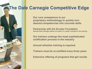 Our core competence is our  proprietary methodology to quickly turn desired competencies into concrete skills  Partnership with the Drucker Foundation Special Dale Carnegie edition of Leader To Leader included in the training Our trainers undergo the most sophisticated certification process in the industry Annual refresher training is required Trainers must be re-certified every three years Extensive offering of programs that get results The Dale Carnegie Competitive Edge 
