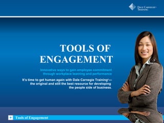 TOOLS OF  ENGAGEMENT Tools of Engagement Innovative ways to gain employee commitment through workplace learning and performance It’s time to get human again with Dale Carnegie Training ® — the original and still the best resource for developing  the people side of business . 
