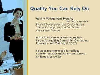 Quality Management Systems    – ISO 9001 Certified Product Development and Customization Trainer Development and Certification Assessment Service North American locations accredited  by the Accrediting Council for Continuing Education and Training  (ACCET) Courses recommended for college  transfer credit by the American Council  on Education  (ACE) Quality You Can Rely On 