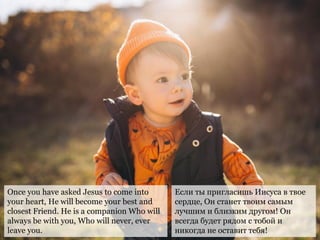 Once you have asked Jesus to come into
your heart, He will become your best and
closest Friend. He is a companion Who will
always be with you, Who will never, ever
leave you.
Если ты пригласишь Иисуса в твое
сердце, Он станет твоим самым
лучшим и близким другом! Он
всегда будет рядом с тобой и
никогда не оставит тебя!
 