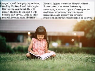 As you spend time praying to Jesus,
reading His Word, and listening to
His voice in your heart, He will
impart His love to you and it will
become part of you. Little by little
you will become more like Him.
Если вы будете молиться Иисусу, читать
Божье слово и внимать Его голосу,
звучащему в вашем сердце, Он одарит вас
любовью, которая останется с вами
навсегда. Мало-помалу вы начнете
становиться все более похожими на Иисуса.
 