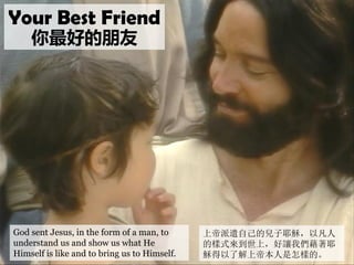 God sent Jesus, in the form of a man, to
understand us and show us what He
Himself is like and to bring us to Himself.
Your Best Friend
你最好的朋友
上帝派遣自己的兒子耶穌，以凡人
的樣式來到世上，好讓我們藉著耶
穌得以了解上帝本人是怎樣的。
 