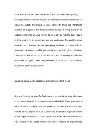 Your Best Reasons To Prefer Electronic Components Hong Kong
Making electronic devices work in a satisfactory manner depends a lot
upon the quality and brand for sure. However, there are increasing
number of suppliers and manufacturers based in Hong Kong in an
exclusive manner who are known to provide you with the best results
in this regard in an exact way as you anticipate. By seeking more
benefits and features in an exemplary fashion, you are able to
generate increased quality prospects as per the given situation.
Latest products at utsource.net will help you in making an effective
purchase for your latest requirements so that you could obtain
maximum performance easily.
Ongoing Deals Upon Electronic Components Hong Kong
Are you looking for specific features and concepts for your electronic
components in order to obtain maximum reliability? Then, you need to
explore more concepts that are known to provide you with the best
results as you expect for sure. Contacting the reliable suppliers online
in this regard will let you come across the most exclusive deals that
you expect in an exact manner for sure. Instead of experiencing
 