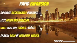 Rapid expansion
Expanded aggressively overseas
Lost focus and direction
Staff was not trained enough
Drastic drop in customer service
solution
 