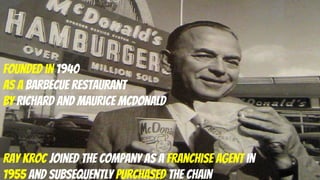 Founded in 1940
as a barbecue restaurant
by Richard and Maurice McDonald
Ray Kroc joined the company as a franchise agent in
1955 and subsequently purchased the chain
 