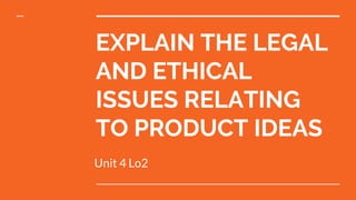 EXPLAIN THE LEGAL
AND ETHICAL
ISSUES RELATING
TO PRODUCT IDEAS
Unit 4 Lo2
 