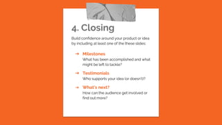 4. Closing
Build confidence around your product or idea
by including at least one of the these slides:
➔ Milestones
What has been accomplished and what
might be left to tackle?
➔ Testimonials
Who supports your idea (or doesn’t)?
➔ What’s next?
How can the audience get involved or
find out more?
 