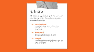 1. Intro
Choose one approach to grab the audience’s
attention right from the start: unexpected,
emotional, or simple.
➔ Unexpected
Highlight what’s new, unusual, or
surprising.
➔ Emotional
Give people a reason to care.
➔ Simple
Provide a simple unifying message for
what is to come
 