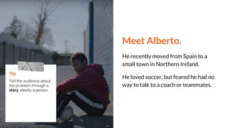 Meet Alberto.
He recently moved from Spain to a
small town in Northern Ireland.
He loved soccer, but feared he had no
way to talk to a coach or teammates.
Tip
Tell the audience about
the problem through a
story, ideally a person.
 
