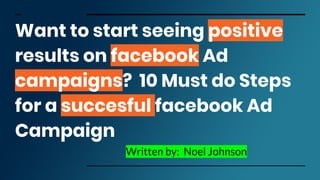 Want to start seeing positive
results on facebook Ad
campaigns? 10 Must do Steps
for a succesful facebook Ad
Campaign
Written by: Noel Johnson
 