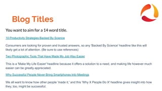 Blog Titles
You want to aim for a 14 word title.
10 Productivity Strategies Backed By Science
Consumers are looking for proven and trusted answers, so any 'Backed By Science' headline like this will
likely get a lot of attention. (Be sure to use references)
Two Photographic Tools That Have Made My Job Way Easier
This is a 'Make My Life Easier' headline because it offers a solution to a need, and making life however much
easier can be greatly appreciated.
Why Successful People Never Bring Smartphones Into Meetings
We all want to know how other people 'made it,' and this 'Why X People Do X' headline gives insight into how
they, too, might be successful.
 