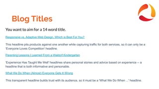 Blog Titles
You want to aim for a 14 word title.
Responsive vs. Adaptive Web Design, Which is Best For You?
This headline pits products against one another while capturing traffic for both services, so it can only be a
'Everyone Loves Competition' headline.
Parenting Lessons I Learned From a Waldorf Kindergarten
'Experience Has Taught Me Well' headlines share personal stories and advice based on experience -- a
headline that is both informative and personable.
What We Do When (Almost) Everyone Gets It Wrong
This transparent headline builds trust with its audience, so it must be a 'What We Do When ...' headline.
 