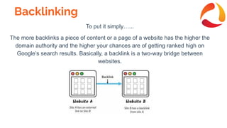 Backlinking
To put it simply…...
The more backlinks a piece of content or a page of a website has the higher the
domain authority and the higher your chances are of getting ranked high on
Google’s search results. Basically, a backlink is a two-way bridge between
websites.
 