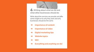 4.Writing about what we do and
what other businesses should do
Write about the services we provide and oﬀer
some insight on to why they work and why
businesses should do the same.
➔ Importance of content
➔ Importance of video
➔ Digital marketing tips
➔ Website topics
➔ SEO
➔ Everything and anything we do!
 