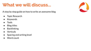 What we will discuss...
A step by step guide on how to write an awesome blog
● Topic Research
● Keywords
● Tools
● Blog titles
● Backlinking
● Verticals
● Spacing and writing level
● Word count
 
