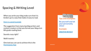 Spacing & Writing Level
Tips and examples:
Be yourself and let
your personality
shine!
Example:
CREATIVE REVOLT!
When you write your blog make sure that it is
broken up in a way that makes it easy to read.
Here is a good example
The suggestion from many top blog writers and
content creators is that you format your blog at an
8th grade reading level.
Sounds crazy right?
Well it works!
One tool you can use to achieve this is the
Hemingway App
 