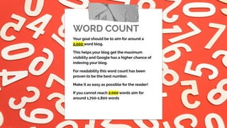 WORD COUNT
Your goal should be to aim for around a
2,000 word blog.
This helps your blog get the maximum
visibility and Google has a higher chance of
indexing your blog.
For readability this word count has been
proven to be the best number.
Make it as easy as possible for the reader!
If you cannot reach 2,000 words aim for
around 1,700-1,800 words
 