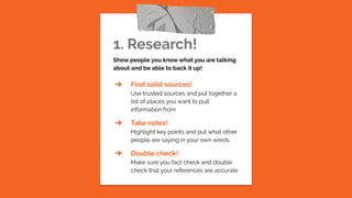 1. Research!
Show people you know what you are talking
about and be able to back it up!
➔ Find solid sources!
Use trusted sources and put together a
list of places you want to pull
information from
➔ Take notes!
Highlight key points and put what other
people are saying in your own words
➔ Double check!
Make sure you fact check and double
check that your references are accurate
 
