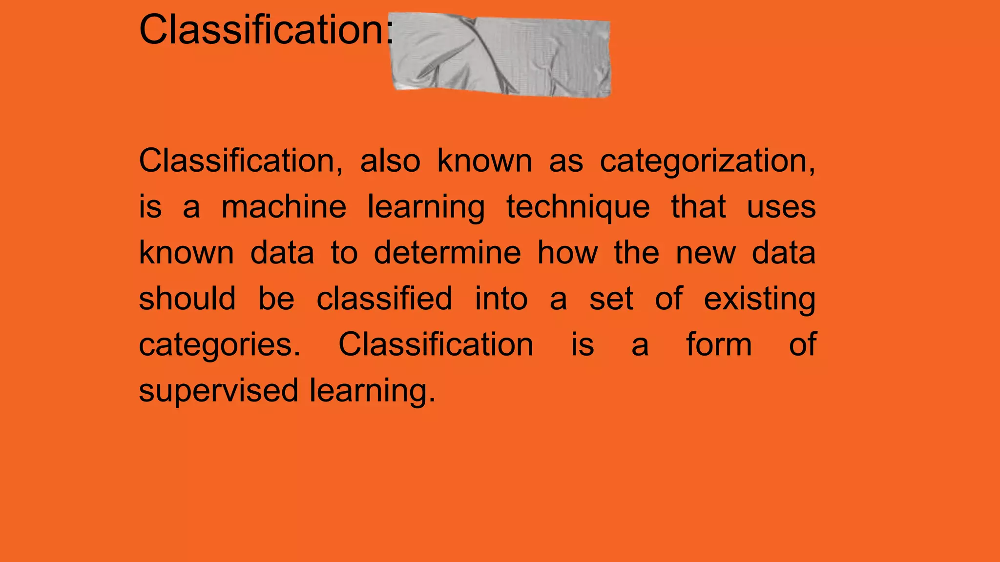 Classification:
Classification, also known as categorization,
is a machine learning technique that uses
known data to determine how the new data
should be classified into a set of existing
categories. Classification is a form of
supervised learning.
 