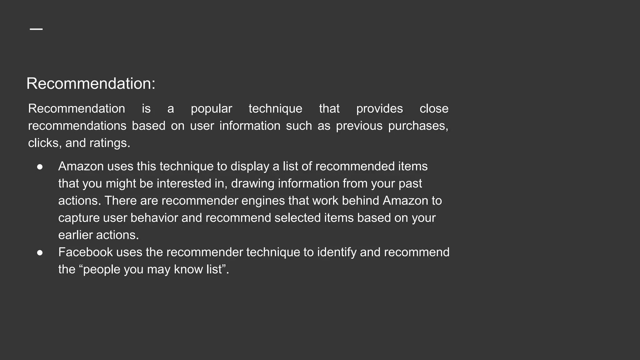 Recommendation:
Recommendation is a popular technique that provides close
recommendations based on user information such as previous purchases,
clicks, and ratings.
● Amazon uses this technique to display a list of recommended items
that you might be interested in, drawing information from your past
actions. There are recommender engines that work behind Amazon to
capture user behavior and recommend selected items based on your
earlier actions.
● Facebook uses the recommender technique to identify and recommend
the “people you may know list”.
 