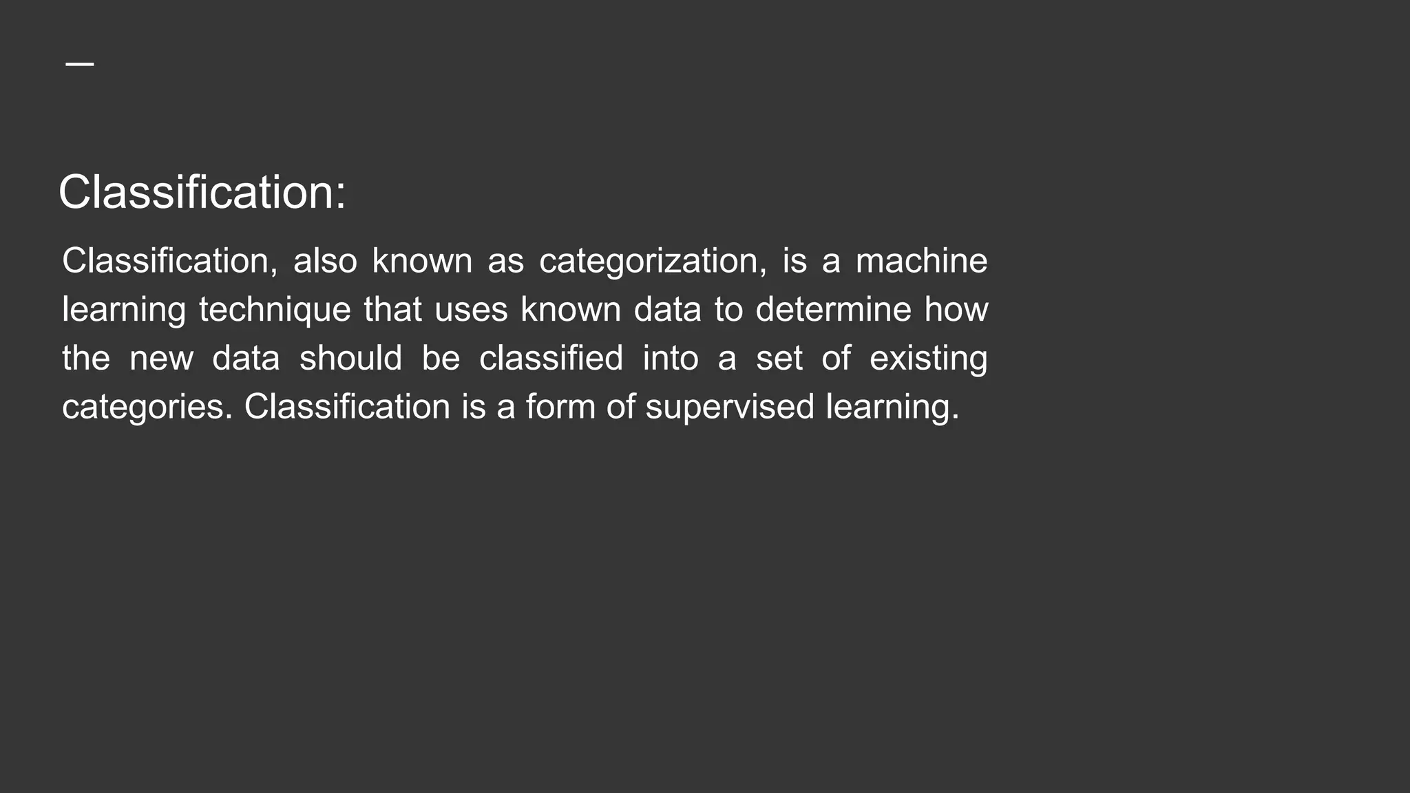 Classification:
Classification, also known as categorization, is a machine
learning technique that uses known data to determine how
the new data should be classified into a set of existing
categories. Classification is a form of supervised learning.
 