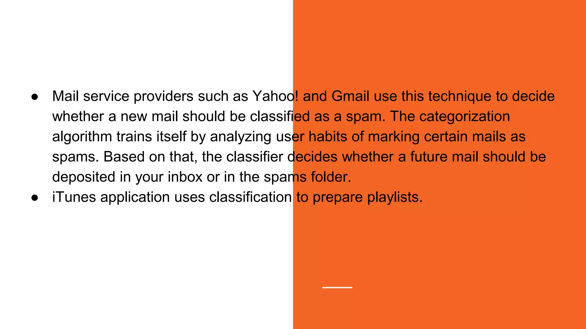 ● Mail service providers such as Yahoo! and Gmail use this technique to decide
whether a new mail should be classified as a spam. The categorization
algorithm trains itself by analyzing user habits of marking certain mails as
spams. Based on that, the classifier decides whether a future mail should be
deposited in your inbox or in the spams folder.
● iTunes application uses classification to prepare playlists.
 