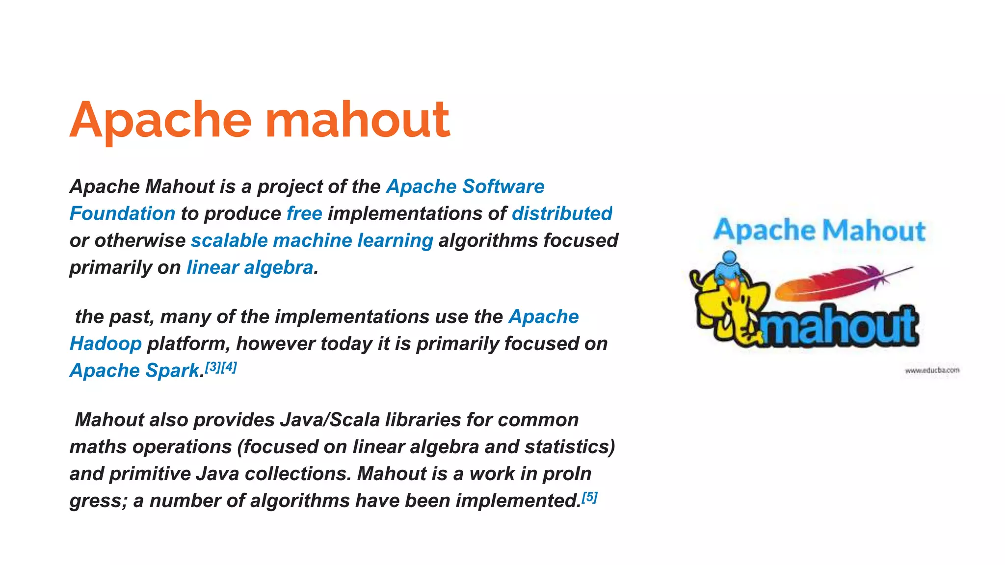 Apache mahout
Apache Mahout is a project of the Apache Software
Foundation to produce free implementations of distributed
or otherwise scalable machine learning algorithms focused
primarily on linear algebra.
the past, many of the implementations use the Apache
Hadoop platform, however today it is primarily focused on
Apache Spark.[3][4]
Mahout also provides Java/Scala libraries for common
maths operations (focused on linear algebra and statistics)
and primitive Java collections. Mahout is a work in proIn
gress; a number of algorithms have been implemented.[5]
 