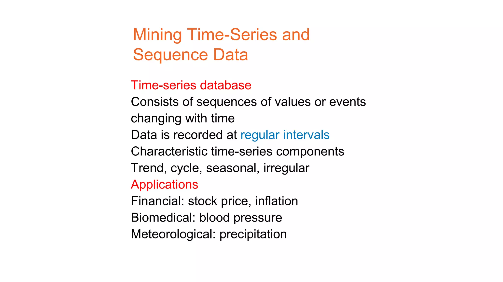 Mining Time-Series and
Sequence Data
Time-series database
Consists of sequences of values or events
changing with time
Data is recorded at regular intervals
Characteristic time-series components
Trend, cycle, seasonal, irregular
Applications
Financial: stock price, inflation
Biomedical: blood pressure
Meteorological: precipitation
 