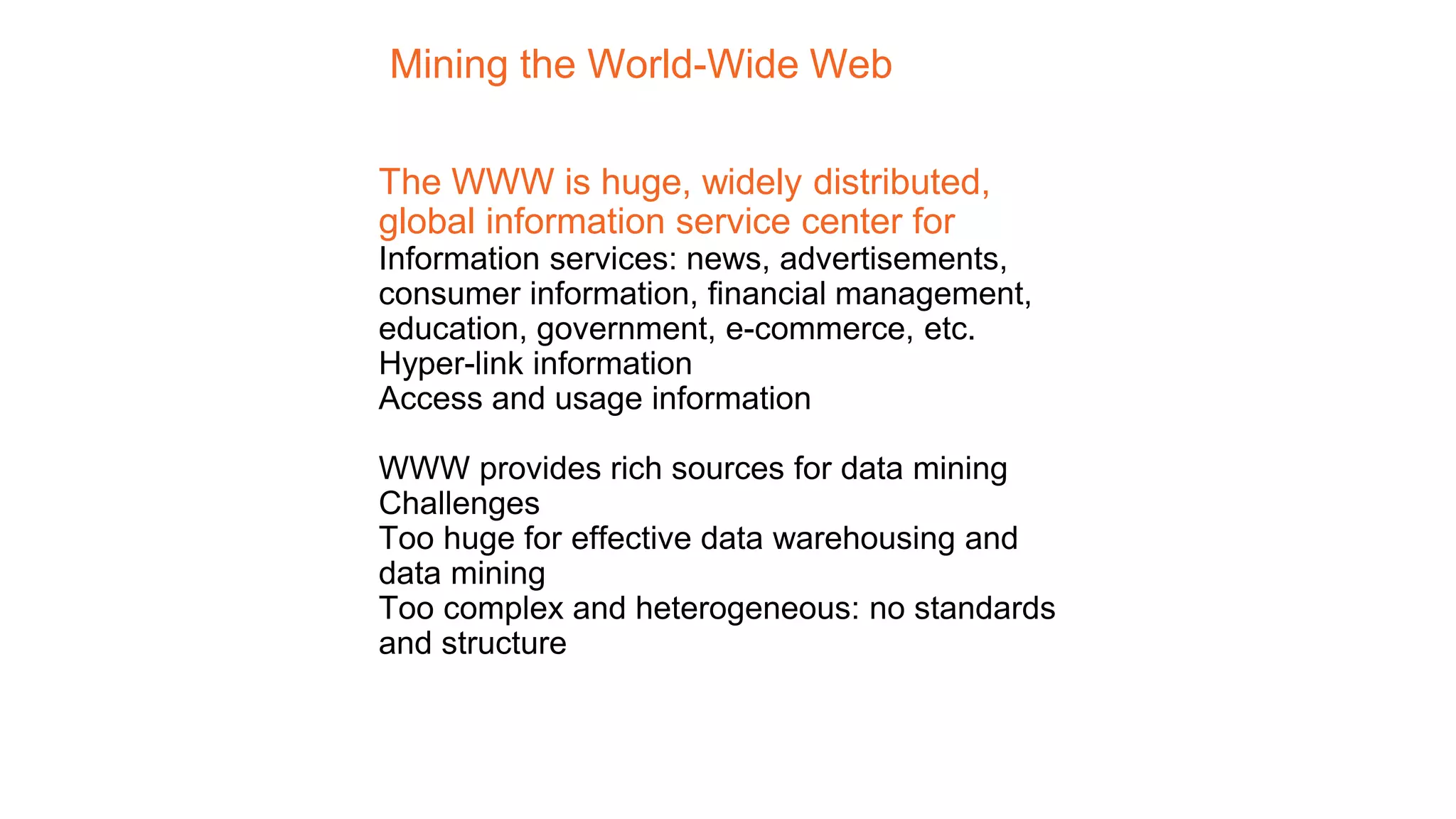 Mining the World-Wide Web
The WWW is huge, widely distributed,
global information service center for
Information services: news, advertisements,
consumer information, financial management,
education, government, e-commerce, etc.
Hyper-link information
Access and usage information
WWW provides rich sources for data mining
Challenges
Too huge for effective data warehousing and
data mining
Too complex and heterogeneous: no standards
and structure
 