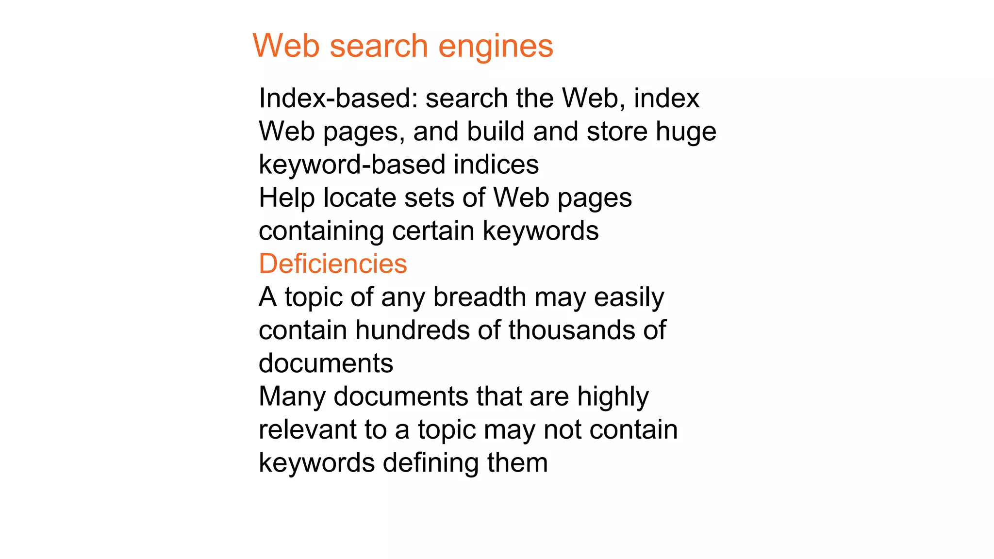 Web search engines
Index-based: search the Web, index
Web pages, and build and store huge
keyword-based indices
Help locate sets of Web pages
containing certain keywords
Deficiencies
A topic of any breadth may easily
contain hundreds of thousands of
documents
Many documents that are highly
relevant to a topic may not contain
keywords defining them
 