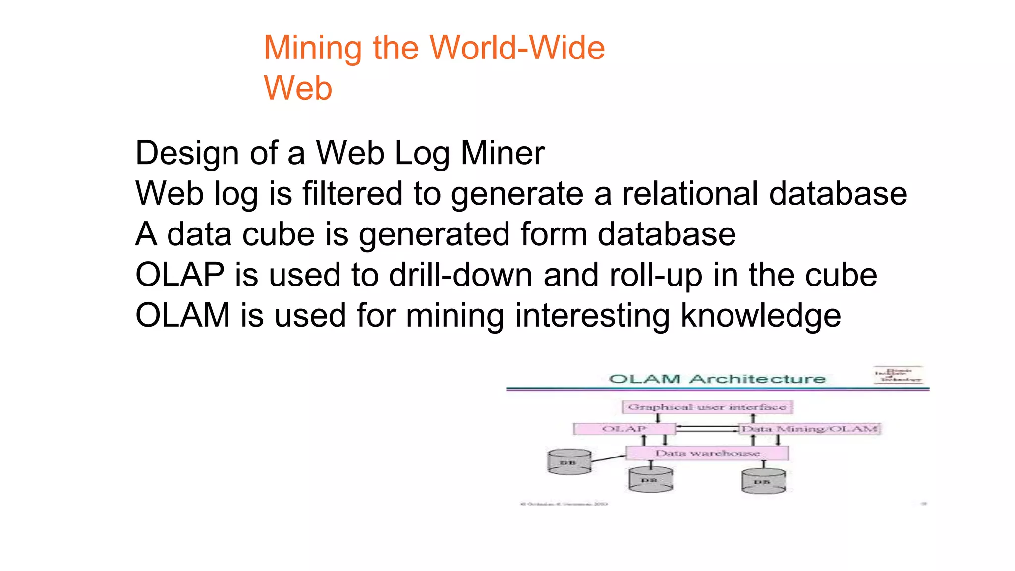 Design of a Web Log Miner
Web log is filtered to generate a relational database
A data cube is generated form database
OLAP is used to drill-down and roll-up in the cube
OLAM is used for mining interesting knowledge
Mining the World-Wide
Web
 