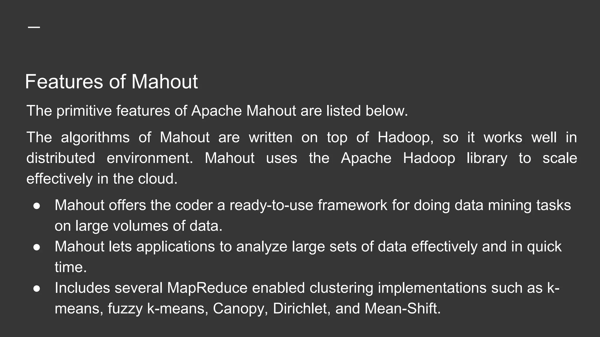 Features of Mahout
The primitive features of Apache Mahout are listed below.
The algorithms of Mahout are written on top of Hadoop, so it works well in
distributed environment. Mahout uses the Apache Hadoop library to scale
effectively in the cloud.
● Mahout offers the coder a ready-to-use framework for doing data mining tasks
on large volumes of data.
● Mahout lets applications to analyze large sets of data effectively and in quick
time.
● Includes several MapReduce enabled clustering implementations such as k-
means, fuzzy k-means, Canopy, Dirichlet, and Mean-Shift.
 