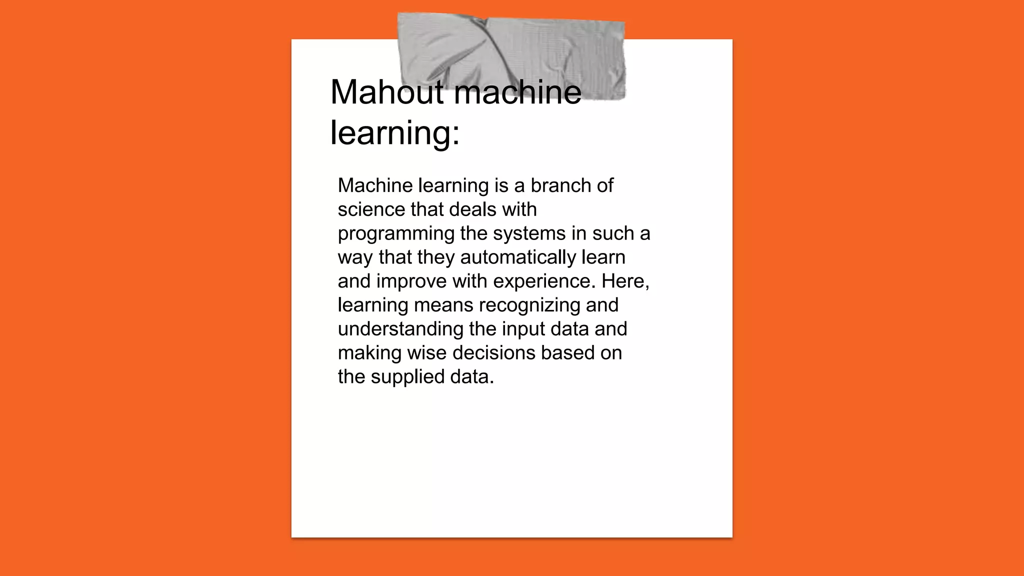 Mahout machine
learning:
Machine learning is a branch of
science that deals with
programming the systems in such a
way that they automatically learn
and improve with experience. Here,
learning means recognizing and
understanding the input data and
making wise decisions based on
the supplied data.
 