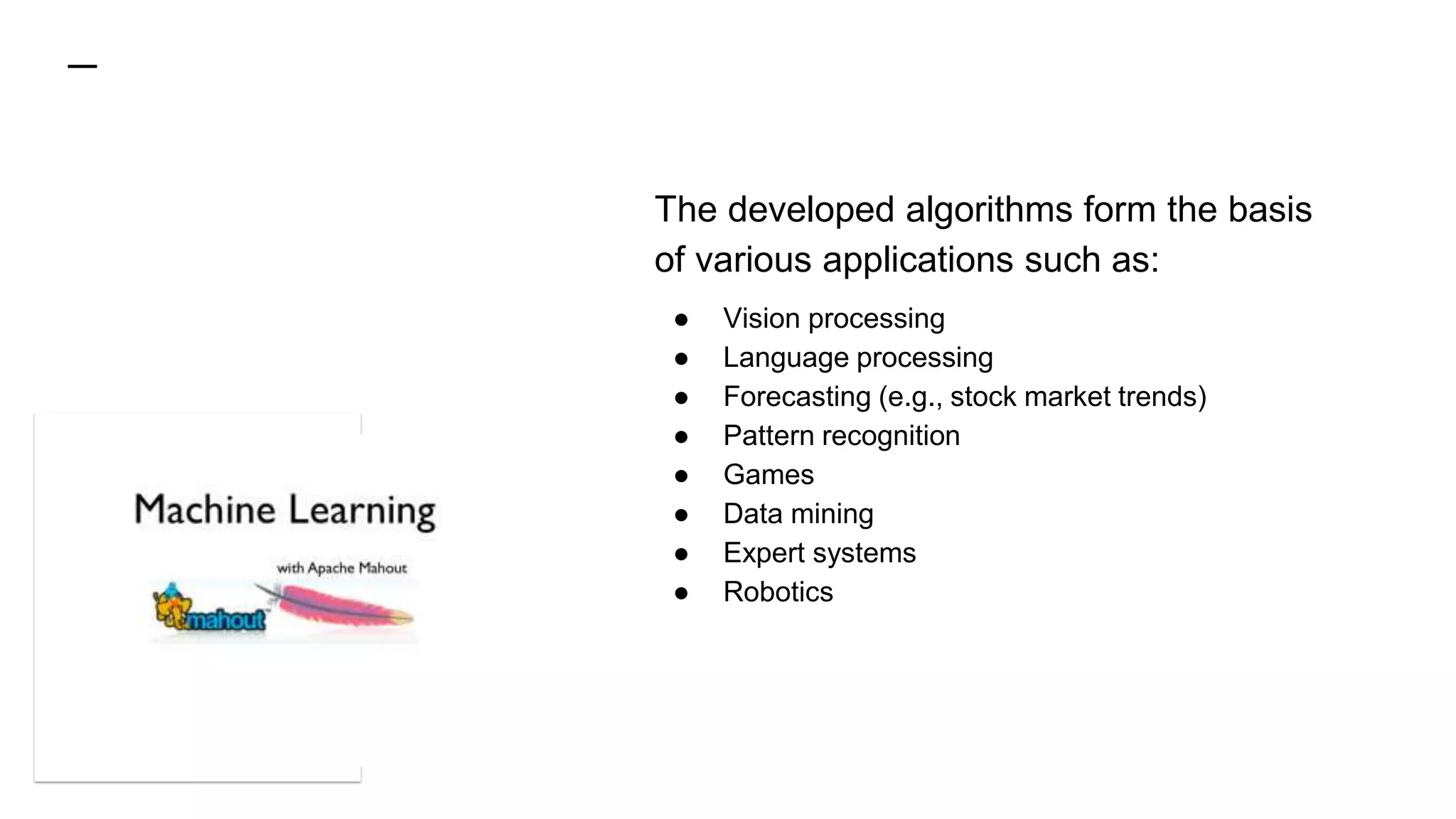 The developed algorithms form the basis
of various applications such as:
● Vision processing
● Language processing
● Forecasting (e.g., stock market trends)
● Pattern recognition
● Games
● Data mining
● Expert systems
● Robotics
 