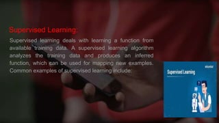 Supervised Learning:
Supervised learning deals with learning a function from
available training data. A supervised learning algorithm
analyzes the training data and produces an inferred
function, which can be used for mapping new examples.
Common examples of supervised learning include:
 