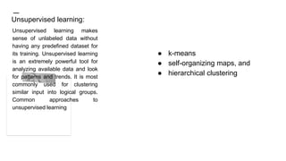 ● k-means
● self-organizing maps, and
● hierarchical clustering
Unsupervised learning:
Unsupervised learning makes
sense of unlabeled data without
having any predefined dataset for
its training. Unsupervised learning
is an extremely powerful tool for
analyzing available data and look
for patterns and trends. It is most
commonly used for clustering
similar input into logical groups.
Common approaches to
unsupervised learning
 
