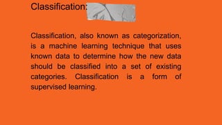 Classification:
Classification, also known as categorization,
is a machine learning technique that uses
known data to determine how the new data
should be classified into a set of existing
categories. Classification is a form of
supervised learning.
 