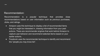 Recommendation:
Recommendation is a popular technique that provides close
recommendations based on user information such as previous purchases,
clicks, and ratings.
● Amazon uses this technique to display a list of recommended items
that you might be interested in, drawing information from your past
actions. There are recommender engines that work behind Amazon to
capture user behavior and recommend selected items based on your
earlier actions.
● Facebook uses the recommender technique to identify and recommend
the “people you may know list”.
 