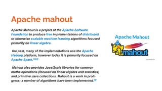 Apache mahout
Apache Mahout is a project of the Apache Software
Foundation to produce free implementations of distributed
or otherwise scalable machine learning algorithms focused
primarily on linear algebra.
the past, many of the implementations use the Apache
Hadoop platform, however today it is primarily focused on
Apache Spark.[3][4]
Mahout also provides Java/Scala libraries for common
maths operations (focused on linear algebra and statistics)
and primitive Java collections. Mahout is a work in proIn
gress; a number of algorithms have been implemented.[5]
 