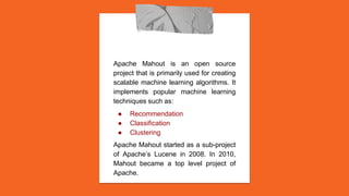 Apache Mahout is an open source
project that is primarily used for creating
scalable machine learning algorithms. It
implements popular machine learning
techniques such as:
● Recommendation
● Classification
● Clustering
Apache Mahout started as a sub-project
of Apache’s Lucene in 2008. In 2010,
Mahout became a top level project of
Apache.
 